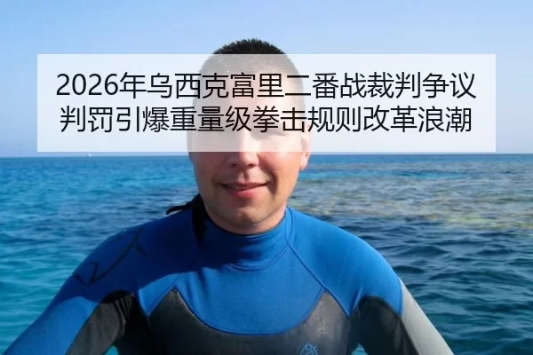 2026年乌西克富里二番战裁判争议判罚引爆重量级拳击规则改革浪潮